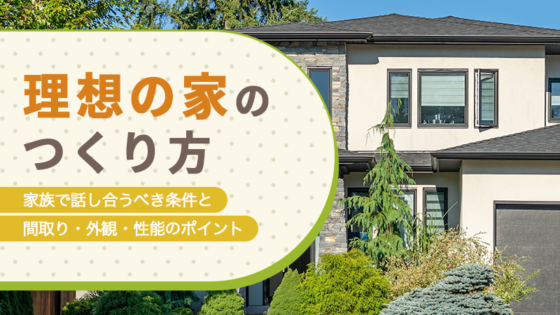 理想の家のつくり方丨家族で話し合うべき条件と間取り・外観・性能のポイント